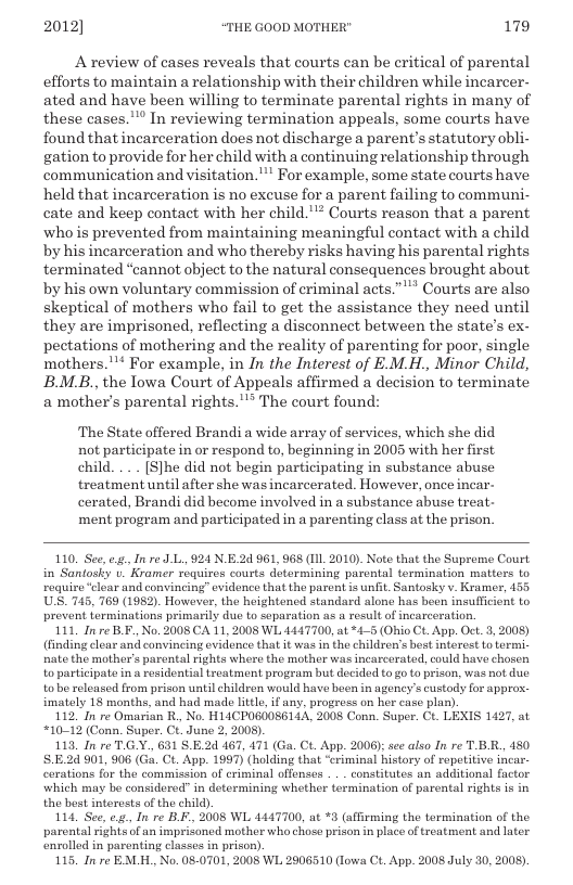 2012] “THE GOOD MOTHER" 179  Areview of cases reveals that courts can be eritical of parental efforts to maintain a relationship with their children while incarcer- ated and have been willing to terminate parental rights in many of these cases."™ In reviewing termination appeals, some courts have found that incarceration does not discharge a parent’s statutory obli- gation to provide for her child with a continuing relationship through communication and visitation." For example, some state courts have held that inearceration is no excuse for a parent failing to communi- cate and keep contact with her child."* Courts reason that a parent who s prevented from maintaining meaningful contact with a child by his incarceration and who thereby risks having his parental rights terminated “cannot object to the natural consequences brought about by his own voluntary commission of criminal acts.”"* Courts are also skeptical of mothers who fail to get the assistance they need until they are imprisoned, reflecting a disconnect between the state’s ex- pectations of mothering and the reality of parenting for poor, single mothers."™ For example, in In the Interest of E.M.H., Minor Child, BB, the Iowa Court of Appeals affirmed a decision to terminate a mother’s parental rights.""* The court found:  The State offered Brandi a wide array of services, which she did not participate in or respond to, beginning in 2005 with her first child. ... [S]he did not begin participating in substance abuse treatment until after she was incarcerated. However, once incar- cerated, Brandi did become involved in a substance abuse treat- ‘ment program and participated in a parenting class at the prison.  110. See, g, In re J L., 924 N.E.2d 961,968 (1L 2010). Note that the Suprome Court in Santosky . Kramer requires courts determining parental termination matters to require “clear and convincing” evidence that the parent s unfit. Santosky v. Kramer, 155 US. 745, 769 (1982). However, th heightoned standard alono has beon insufficient to prevent torminations primarily due to separation as a result of incarceration.  111, Inre B.F, No. 2008 CA 11, 2005 WL 4447700, at *4-5 (Ohio Ct. App. Oct. 5, 2008) (finding clear and convincing evidonce that it was in the children’s bost interest to torm. nate the mother’s parental rights where the mother was incarcorated, could have chosen to participate in a residential treatment program but decided to go t prison, was not due tobe released from prison until children would have been in agency’s custody for approx. imately 18 months, and had made little if any, progress on her case plan).  112 In re Omarian R, No. H14CPOG0OS6144, 2008 Conn. Super. Ct. LEXIS 1427, at “10-12 (Conn. Super. CX. June 2, 2008).  113, In re TGY., 631 SE2d 467, 471 (Ga. Ct App. 2006): s also In re TBR., 480 824901, 906 (Ga. Ct. App. 1997) (holding that “eriminal history of ropetitive incar- cerations for the commission of criminal offenses . . . constitutes an additional factor which may be considored” in determining whether termination of parental rights is in the best interests o the child).  114, See, e In re BF, 2008 WL 4447700, at *3 (affirming the termination of the parental rights of an imprisaned mother who chose prison in place oftreatment and later nrolled in parenting class in prison)  115, In re EALH,, No. 080701, 2008 WL 2906510 (Iowa Ct. App. 2008 July 50, 2008).  